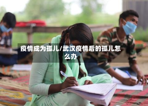 疫情成为孤儿/武汉疫情后的孤儿怎么办