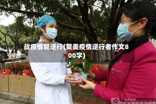 战疫情赞逆行(赞美疫情逆行者作文800字)-第2张图片