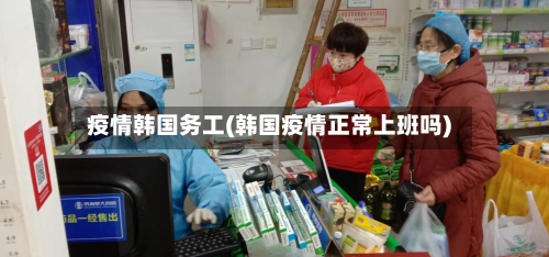 疫情韩国务工(韩国疫情正常上班吗)