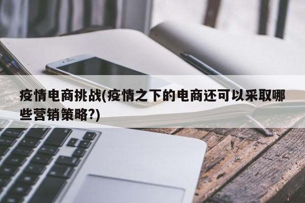 疫情电商挑战(疫情之下的电商还可以采取哪些营销策略?)