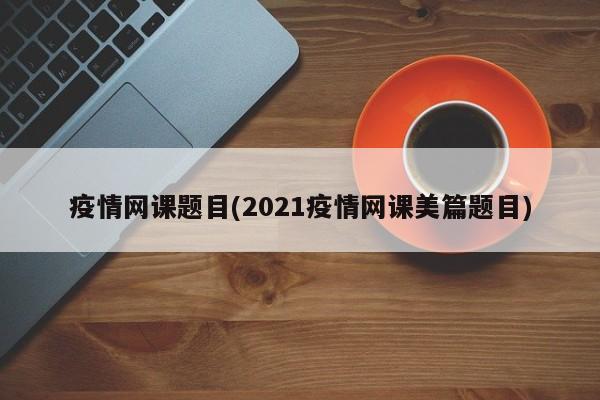 疫情网课题目(2021疫情网课美篇题目)